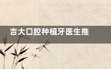 吉大口腔种植牙医生推荐:周延民攻克复杂病例|赵宝红10000+病例实测|选对少走弯路